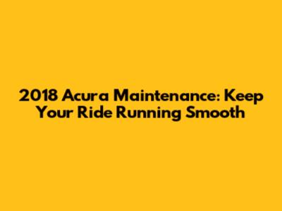 2018 Acura Maintenance: Keep Your Ride Running Smooth