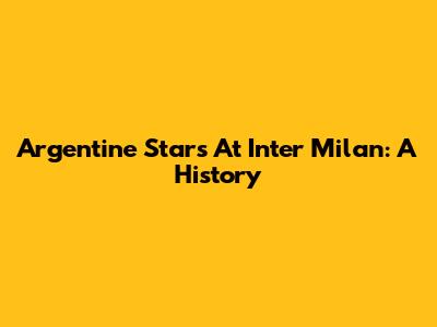 Argentine Stars At Inter Milan: A History