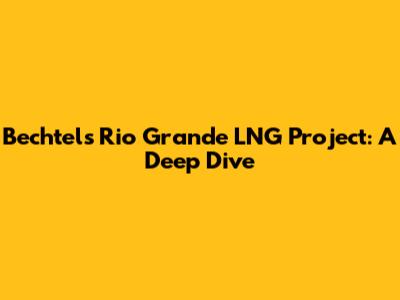 Bechtel's Rio Grande LNG Project: A Deep Dive