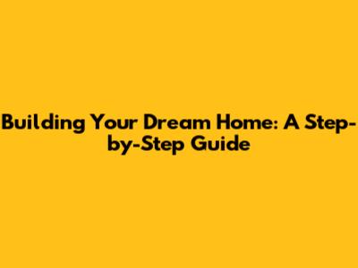 Building Your Dream Home: A Step-by-Step Guide