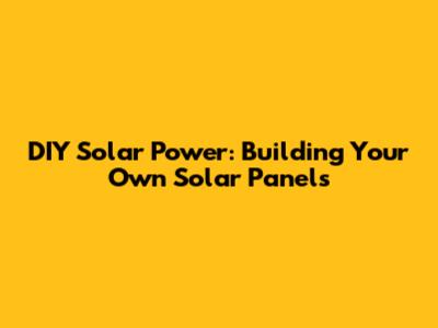 DIY Solar Power: Building Your Own Solar Panels