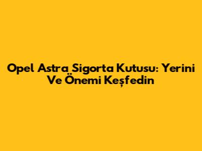Opel Astra Sigorta Kutusu: Yerini Ve Önemi Keşfedin