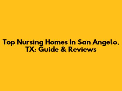 Top Nursing Homes In San Angelo, TX: Guide & Reviews